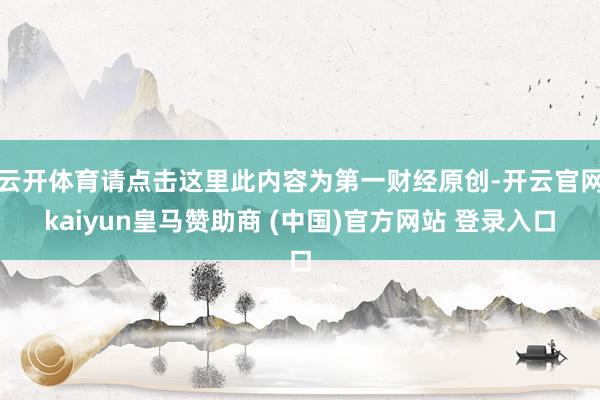 云开体育请点击这里此内容为第一财经原创-开云官网kaiyun皇马赞助商 (中国)官方网站 登录入口