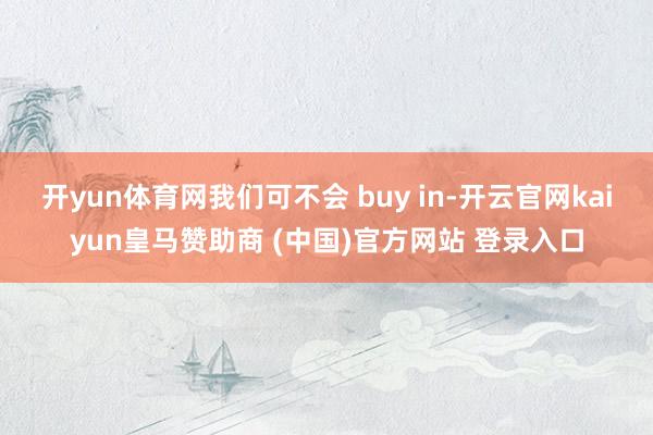开yun体育网我们可不会 buy in-开云官网kaiyun皇马赞助商 (中国)官方网站 登录入口