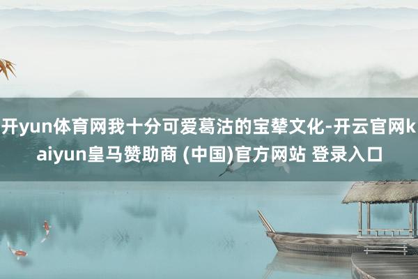 开yun体育网我十分可爱葛沽的宝辇文化-开云官网kaiyun皇马赞助商 (中国)官方网站 登录入口