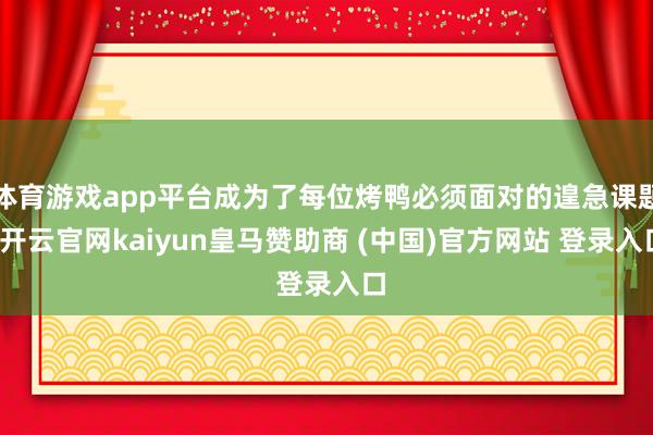 体育游戏app平台成为了每位烤鸭必须面对的遑急课题-开云官网kaiyun皇马赞助商 (中国)官方网站 登录入口