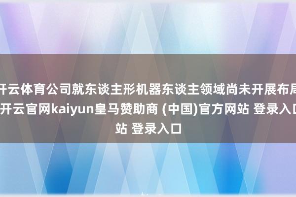 开云体育公司就东谈主形机器东谈主领域尚未开展布局-开云官网kaiyun皇马赞助商 (中国)官方网站 登录入口