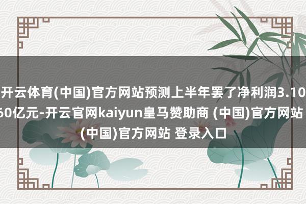 开云体育(中国)官方网站预测上半年罢了净利润3.10亿元—3.60亿元-开云官网kaiyun皇马赞助商 (中国)官方网站 登录入口