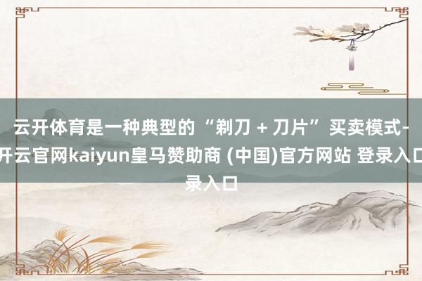 云开体育是一种典型的 “剃刀 + 刀片” 买卖模式-开云官网kaiyun皇马赞助商 (中国)官方网站 登录入口