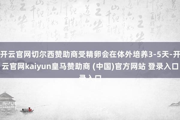 开云官网切尔西赞助商受精卵会在体外培养3-5天-开云官网kaiyun皇马赞助商 (中国)官方网站 登录入口