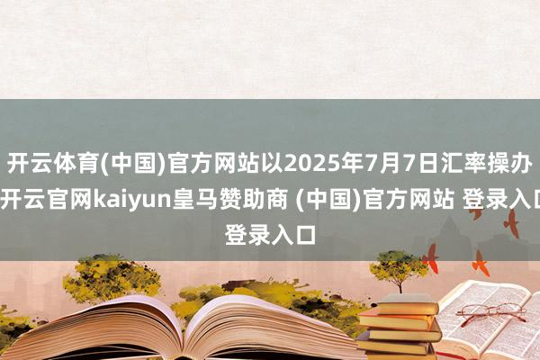 开云体育(中国)官方网站以2025年7月7日汇率操办-开云官网kaiyun皇马赞助商 (中国)官方网站 登录入口