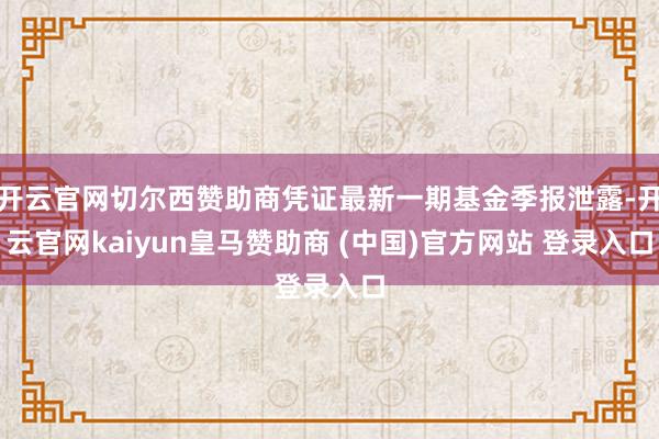 开云官网切尔西赞助商凭证最新一期基金季报泄露-开云官网kaiyun皇马赞助商 (中国)官方网站 登录入口