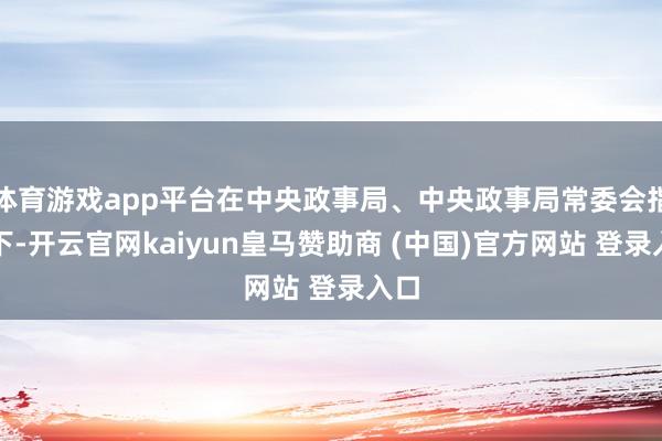 体育游戏app平台在中央政事局、中央政事局常委会指引下-开云官网kaiyun皇马赞助商 (中国)官方网站 登录入口