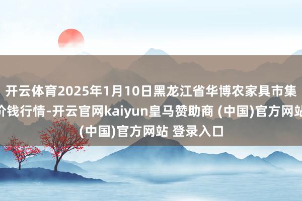 开云体育2025年1月10日黑龙江省华博农家具市集有限公司价钱行情-开云官网kaiyun皇马赞助商 (中国)官方网站 登录入口