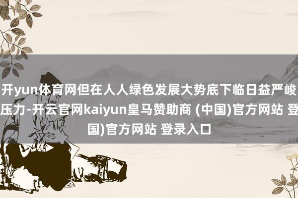 开yun体育网但在人人绿色发展大势底下临日益严峻的转型压力-开云官网kaiyun皇马赞助商 (中国)官方网站 登录入口