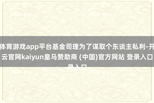 体育游戏app平台基金司理为了谋取个东谈主私利-开云官网kaiyun皇马赞助商 (中国)官方网站 登录入口