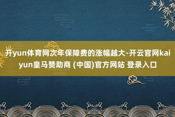 开yun体育网次年保障费的涨幅越大-开云官网kaiyun皇马赞助商 (中国)官方网站 登录入口