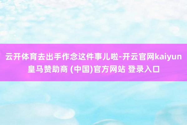云开体育去出手作念这件事儿啦-开云官网kaiyun皇马赞助商 (中国)官方网站 登录入口