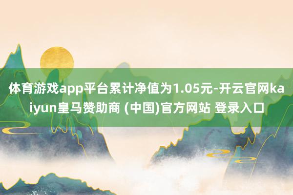 体育游戏app平台累计净值为1.05元-开云官网kaiyun皇马赞助商 (中国)官方网站 登录入口