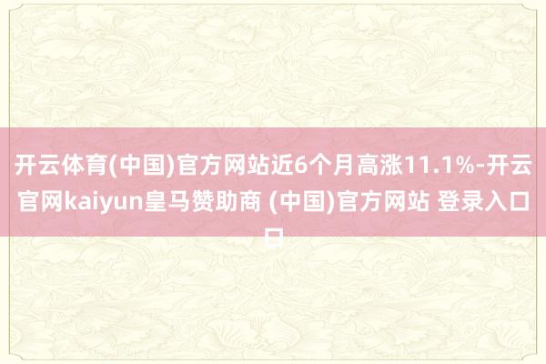 开云体育(中国)官方网站近6个月高涨11.1%-开云官网kaiyun皇马赞助商 (中国)官方网站 登录入口