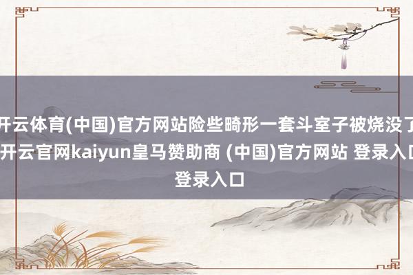 开云体育(中国)官方网站险些畸形一套斗室子被烧没了-开云官网kaiyun皇马赞助商 (中国)官方网站 登录入口
