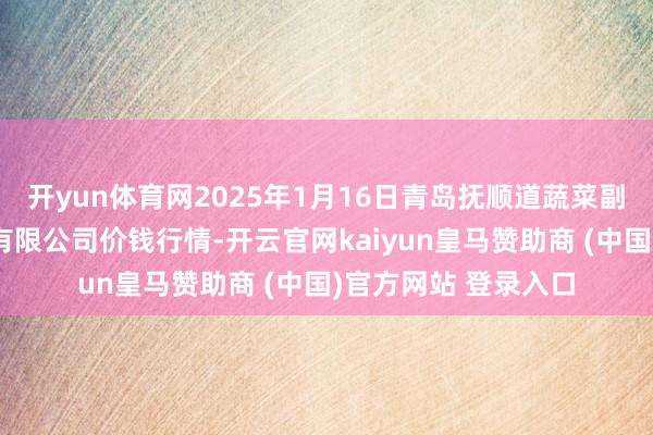 开yun体育网2025年1月16日青岛抚顺道蔬菜副食物批发商场股份有限公司价钱行情-开云官网kaiyun皇马赞助商 (中国)官方网站 登录入口