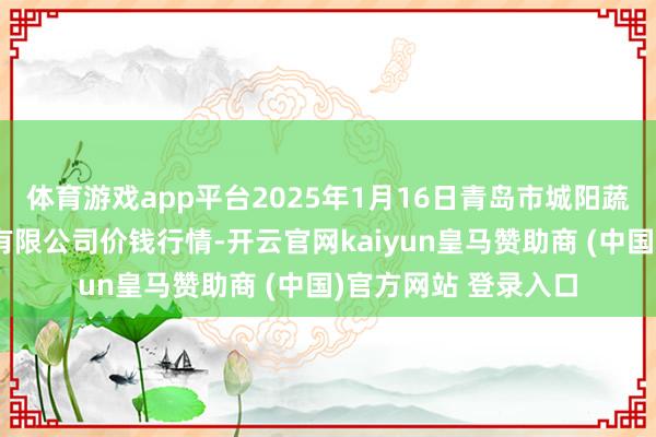 体育游戏app平台2025年1月16日青岛市城阳蔬菜水居品批发商场有限公司价钱行情-开云官网kaiyun皇马赞助商 (中国)官方网站 登录入口