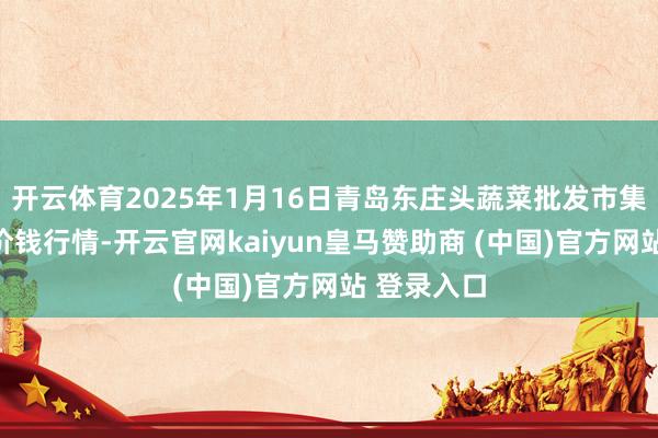 开云体育2025年1月16日青岛东庄头蔬菜批发市集有限公司价钱行情-开云官网kaiyun皇马赞助商 (中国)官方网站 登录入口