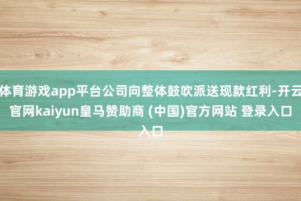 体育游戏app平台公司向整体鼓吹派送现款红利-开云官网kaiyun皇马赞助商 (中国)官方网站 登录入口
