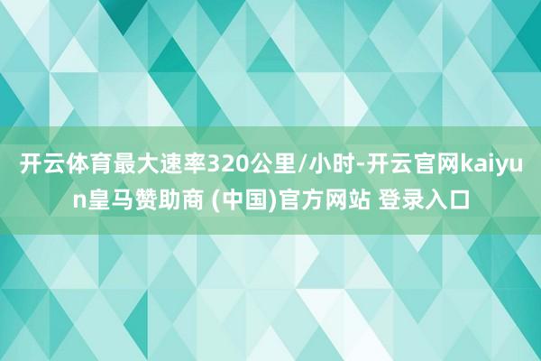 开云体育最大速率320公里/小时-开云官网kaiyun皇马赞助商 (中国)官方网站 登录入口