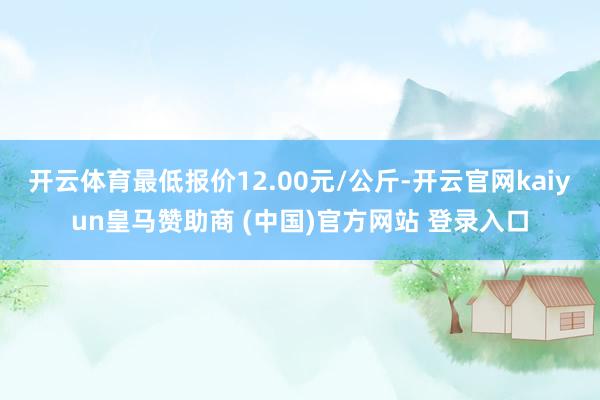 开云体育最低报价12.00元/公斤-开云官网kaiyun皇马赞助商 (中国)官方网站 登录入口