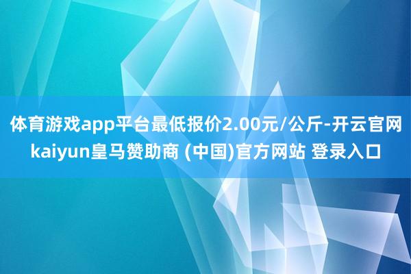 体育游戏app平台最低报价2.00元/公斤-开云官网kaiyun皇马赞助商 (中国)官方网站 登录入口