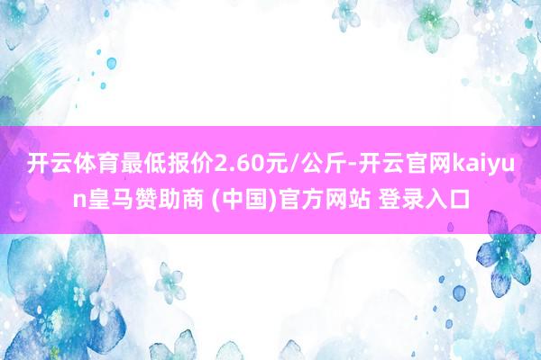 开云体育最低报价2.60元/公斤-开云官网kaiyun皇马赞助商 (中国)官方网站 登录入口