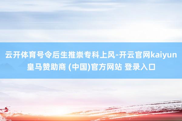 云开体育号令后生推崇专科上风-开云官网kaiyun皇马赞助商 (中国)官方网站 登录入口
