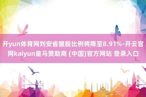 开yun体育网刘安省握股比例将降至8.91%-开云官网kaiyun皇马赞助商 (中国)官方网站 登录入口