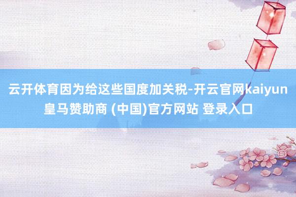 云开体育因为给这些国度加关税-开云官网kaiyun皇马赞助商 (中国)官方网站 登录入口