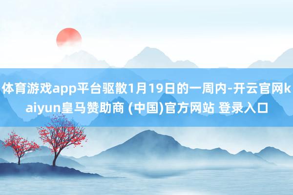 体育游戏app平台驱散1月19日的一周内-开云官网kaiyun皇马赞助商 (中国)官方网站 登录入口