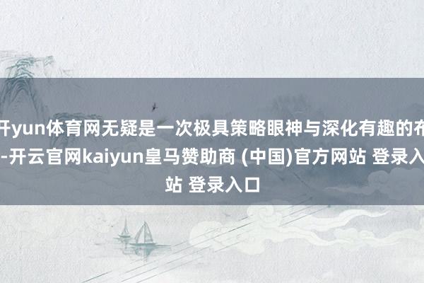 开yun体育网无疑是一次极具策略眼神与深化有趣的布局-开云官网kaiyun皇马赞助商 (中国)官方网站 登录入口