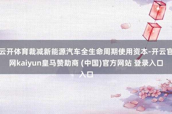 云开体育裁减新能源汽车全生命周期使用资本-开云官网kaiyun皇马赞助商 (中国)官方网站 登录入口