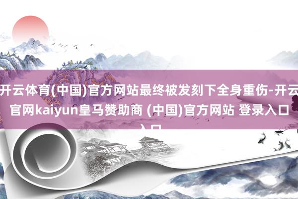 开云体育(中国)官方网站最终被发刻下全身重伤-开云官网kaiyun皇马赞助商 (中国)官方网站 登录入口