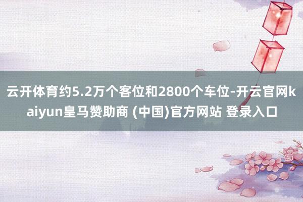 云开体育约5.2万个客位和2800个车位-开云官网kaiyun皇马赞助商 (中国)官方网站 登录入口