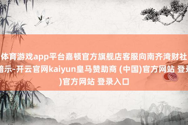 体育游戏app平台嘉顿官方旗舰店客服向南齐湾财社记者暗示-开云官网kaiyun皇马赞助商 (中国)官方网站 登录入口
