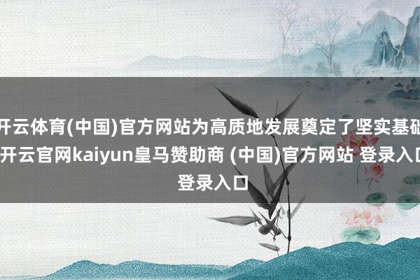 开云体育(中国)官方网站为高质地发展奠定了坚实基础-开云官网kaiyun皇马赞助商 (中国)官方网站 登录入口