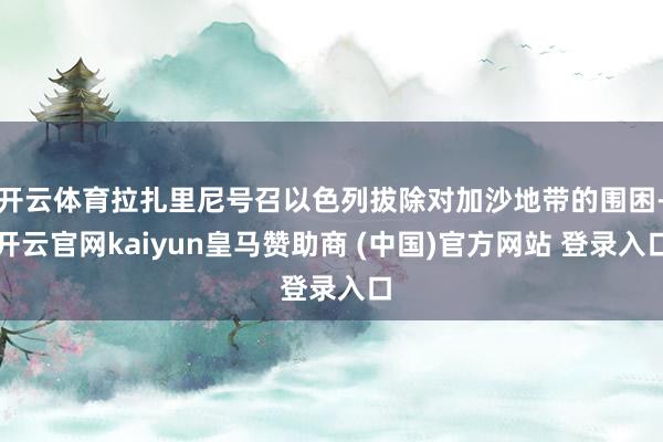 开云体育拉扎里尼号召以色列拔除对加沙地带的围困-开云官网kaiyun皇马赞助商 (中国)官方网站 登录入口