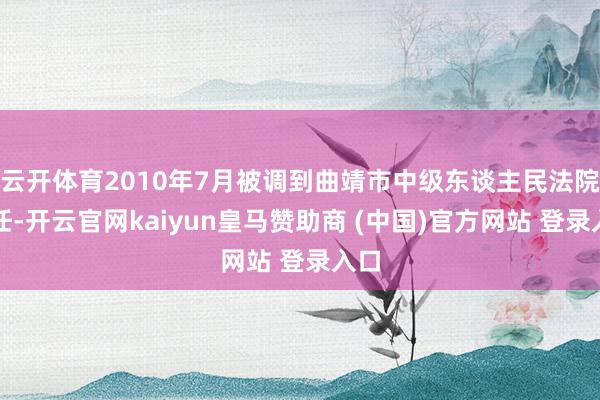 云开体育2010年7月被调到曲靖市中级东谈主民法院责任-开云官网kaiyun皇马赞助商 (中国)官方网站 登录入口