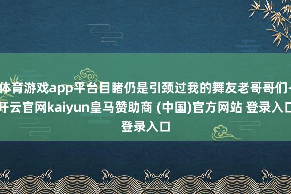 体育游戏app平台目睹仍是引颈过我的舞友老哥哥们-开云官网kaiyun皇马赞助商 (中国)官方网站 登录入口