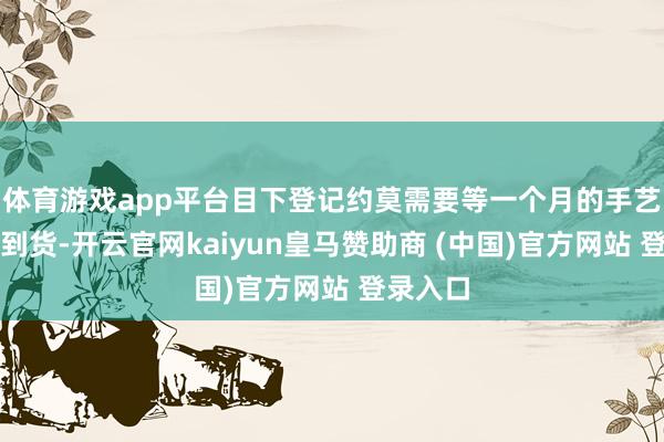 体育游戏app平台目下登记约莫需要等一个月的手艺才智拿到货-开云官网kaiyun皇马赞助商 (中国)官方网站 登录入口