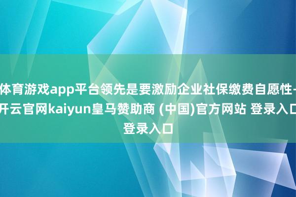 体育游戏app平台领先是要激励企业社保缴费自愿性-开云官网kaiyun皇马赞助商 (中国)官方网站 登录入口