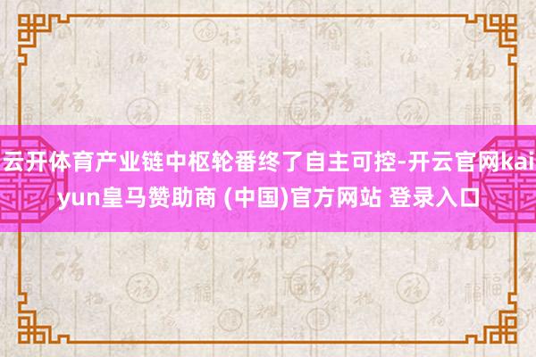 云开体育产业链中枢轮番终了自主可控-开云官网kaiyun皇马赞助商 (中国)官方网站 登录入口
