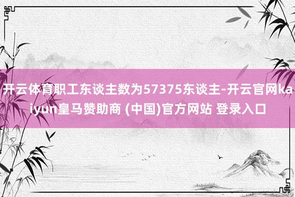开云体育职工东谈主数为57375东谈主-开云官网kaiyun皇马赞助商 (中国)官方网站 登录入口