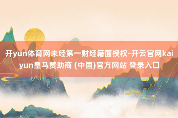 开yun体育网未经第一财经籍面授权-开云官网kaiyun皇马赞助商 (中国)官方网站 登录入口