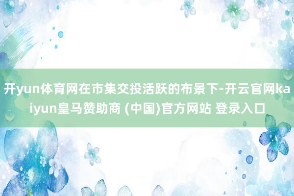 开yun体育网在市集交投活跃的布景下-开云官网kaiyun皇马赞助商 (中国)官方网站 登录入口