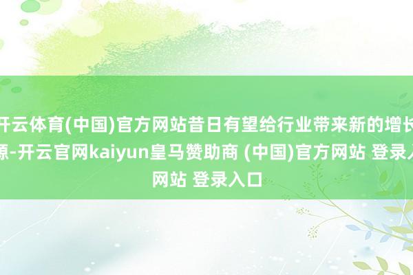 开云体育(中国)官方网站昔日有望给行业带来新的增长能源-开云官网kaiyun皇马赞助商 (中国)官方网站 登录入口