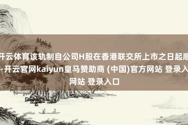 开云体育该轨制自公司H股在香港联交所上市之日起顺利-开云官网kaiyun皇马赞助商 (中国)官方网站 登录入口