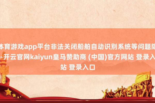 体育游戏app平台非法关闭船舶自动识别系统等问题隐患-开云官网kaiyun皇马赞助商 (中国)官方网站 登录入口