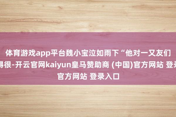 体育游戏app平台魏小宝泣如雨下　　“他对一又友们皆好得很-开云官网kaiyun皇马赞助商 (中国)官方网站 登录入口